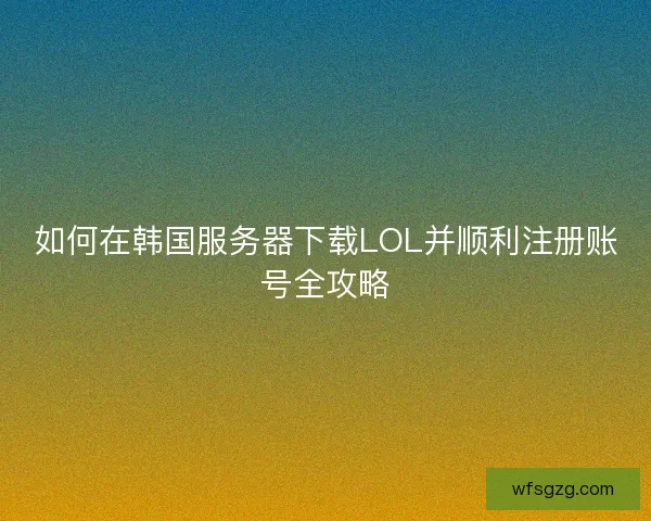 如何在韩国服务器下载LOL并顺利注册账号全攻略