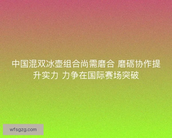 中国混双冰壶组合尚需磨合 磨砺协作提升实力 力争在国际赛场突破