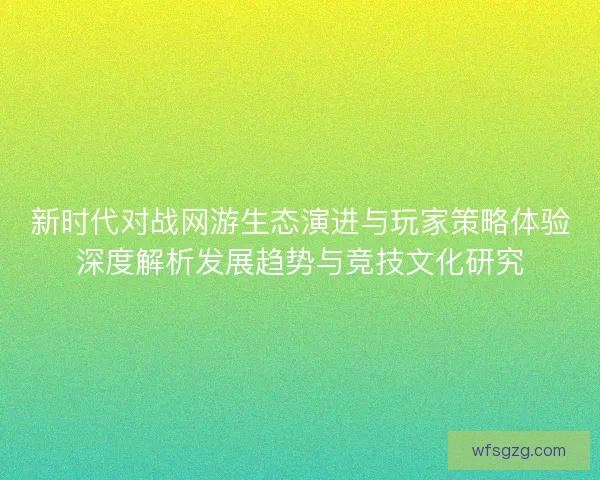 新时代对战网游生态演进与玩家策略体验深度解析发展趋势与竞技文化研究