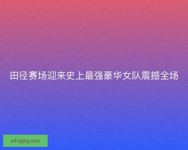 田径赛场迎来史上最强豪华女队震撼全场