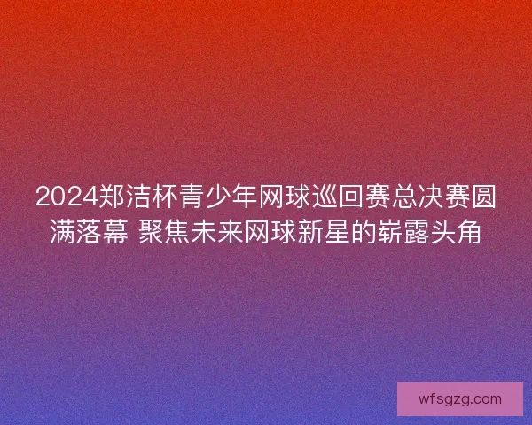 2024郑洁杯青少年网球巡回赛总决赛圆满落幕 聚焦未来网球新星的崭露头角