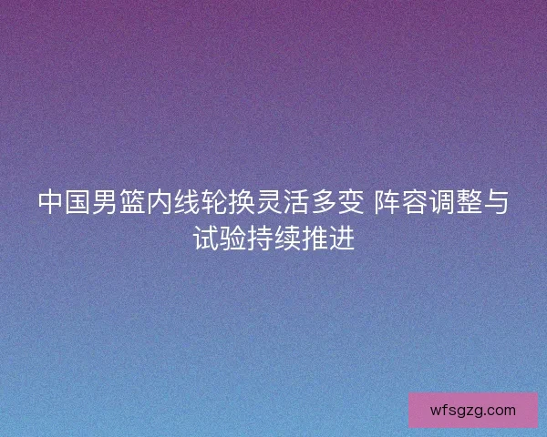中国男篮内线轮换灵活多变 阵容调整与试验持续推进