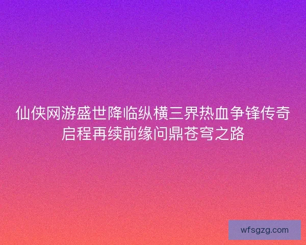 仙侠网游盛世降临纵横三界热血争锋传奇启程再续前缘问鼎苍穹之路