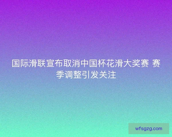 国际滑联宣布取消中国杯花滑大奖赛 赛季调整引发关注