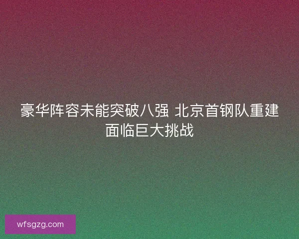 豪华阵容未能突破八强 北京首钢队重建面临巨大挑战