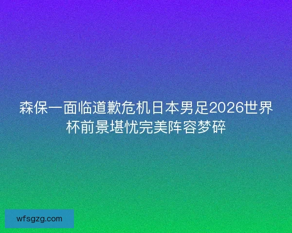 森保一面临道歉危机日本男足2026世界杯前景堪忧完美阵容梦碎