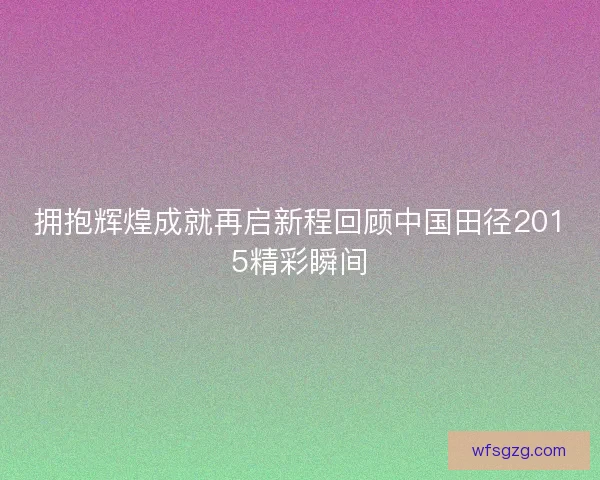 拥抱辉煌成就再启新程回顾中国田径2015精彩瞬间