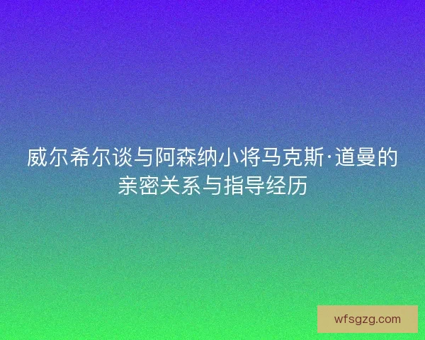 威尔希尔谈与阿森纳小将马克斯·道曼的亲密关系与指导经历