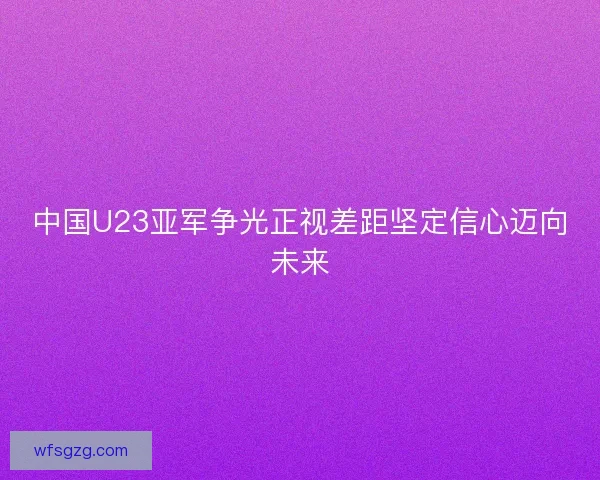 中国U23亚军争光正视差距坚定信心迈向未来