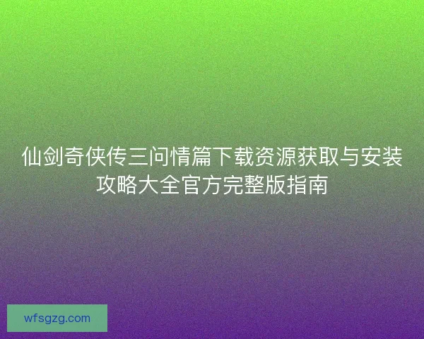 仙剑奇侠传三问情篇下载资源获取与安装攻略大全官方完整版指南