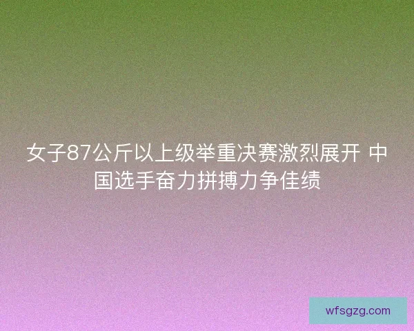 女子87公斤以上级举重决赛激烈展开 中国选手奋力拼搏力争佳绩