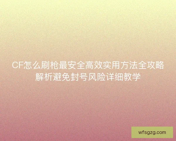 CF怎么刷枪最安全高效实用方法全攻略解析避免封号风险详细教学