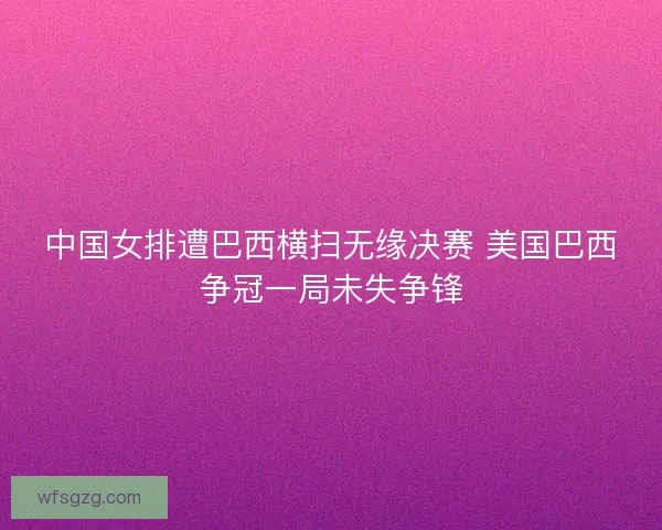 中国女排遭巴西横扫无缘决赛 美国巴西争冠一局未失争锋