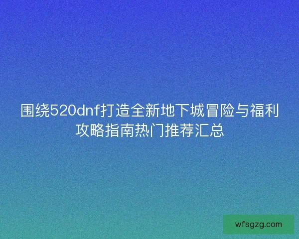 围绕520dnf打造全新地下城冒险与福利攻略指南热门推荐汇总