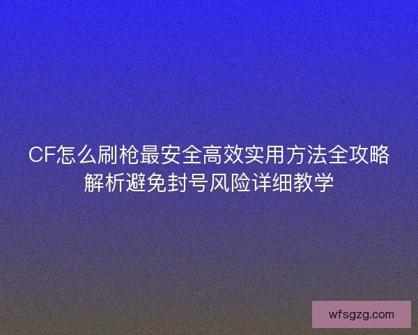 CF怎么刷枪最安全高效实用方法全攻略解析避免封号风险详细教学