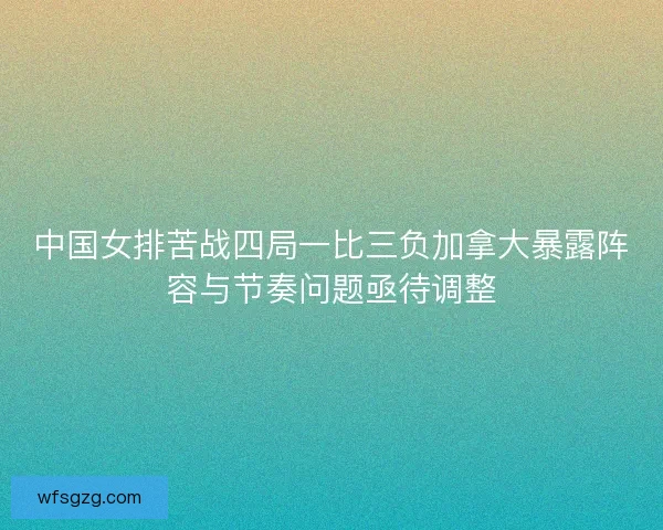 中国女排苦战四局一比三负加拿大暴露阵容与节奏问题亟待调整