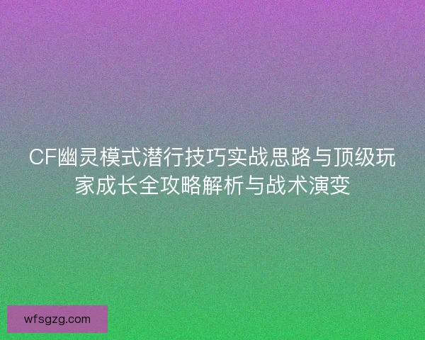 CF幽灵模式潜行技巧实战思路与顶级玩家成长全攻略解析与战术演变