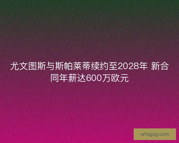 尤文图斯与斯帕莱蒂续约至2028年 新合同年薪达600万欧元