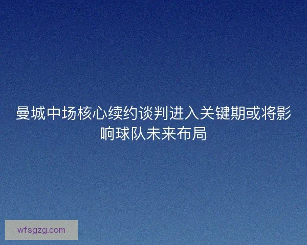 曼城中场核心续约谈判进入关键期或将影响球队未来布局